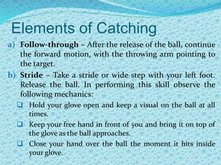 Elements of Catching
a) Follow-through – After the release of the ball, continue
the forward motion, with the throwing arm pointing to
the target.
b) Stride – Take a stride or wide step with your left foot.
Release the ball. In performing this skill observe the
following mechanics:
 Hold your glove open and keep a visual on the ball at all
times.
 Keep your free hand in front of you and bring it on top of
the glove as the ball approaches.
 Close your hand over the ball the moment it hits inside
your glove.
 