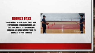 BOUNCE PASS
HOLD THE BALL IN BOTH HANDS, CHEST HIGH.
STEP FORWARD, EXTEND YOUR ARMS AND
SNAP YOUR WRISTS TO THROW THE BALL
FORWARD AND DOWN INTO THE FLOOR, TO
BOUNCE IT TO YOUR TEAMMATE
 