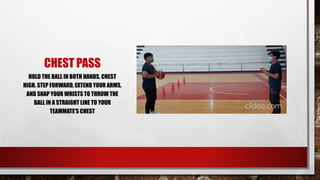 CHEST PASS
HOLD THE BALL IN BOTH HANDS, CHEST
HIGH. STEP FORWARD, EXTEND YOUR ARMS,
AND SNAP YOUR WRISTS TO THROW THE
BALL IN A STRAIGHT LINE TO YOUR
TEAMMATE'S CHEST
 