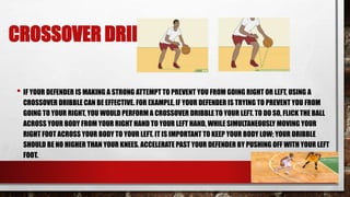 CROSSOVER DRIBBLE
• IF YOUR DEFENDER IS MAKING A STRONG ATTEMPT TO PREVENT YOU FROM GOING RIGHT OR LEFT, USING A
CROSSOVER DRIBBLE CAN BE EFFECTIVE. FOR EXAMPLE, IF YOUR DEFENDER IS TRYING TO PREVENT YOU FROM
GOING TO YOUR RIGHT, YOU WOULD PERFORM A CROSSOVER DRIBBLE TO YOUR LEFT. TO DO SO, FLICK THE BALL
ACROSS YOUR BODY FROM YOUR RIGHT HAND TO YOUR LEFT HAND, WHILE SIMULTANEOUSLY MOVING YOUR
RIGHT FOOT ACROSS YOUR BODY TO YOUR LEFT. IT IS IMPORTANT TO KEEP YOUR BODY LOW; YOUR DRIBBLE
SHOULD BE NO HIGHER THAN YOUR KNEES. ACCELERATE PAST YOUR DEFENDER BY PUSHING OFF WITH YOUR LEFT
FOOT.
 