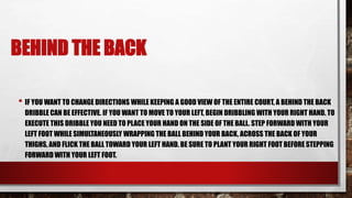BEHIND THE BACK
• IF YOU WANT TO CHANGE DIRECTIONS WHILE KEEPING A GOOD VIEW OF THE ENTIRE COURT, A BEHIND THE BACK
DRIBBLE CAN BE EFFECTIVE. IF YOU WANT TO MOVE TO YOUR LEFT, BEGIN DRIBBLING WITH YOUR RIGHT HAND. TO
EXECUTE THIS DRIBBLE YOU NEED TO PLACE YOUR HAND ON THE SIDE OF THE BALL. STEP FORWARD WITH YOUR
LEFT FOOT WHILE SIMULTANEOUSLY WRAPPING THE BALL BEHIND YOUR BACK, ACROSS THE BACK OF YOUR
THIGHS, AND FLICK THE BALL TOWARD YOUR LEFT HAND. BE SURE TO PLANT YOUR RIGHT FOOT BEFORE STEPPING
FORWARD WITH YOUR LEFT FOOT.
 