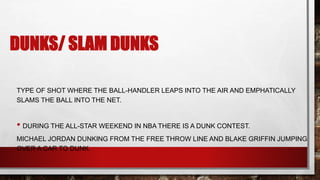 DUNKS/ SLAM DUNKS
TYPE OF SHOT WHERE THE BALL-HANDLER LEAPS INTO THE AIR AND EMPHATICALLY
SLAMS THE BALL INTO THE NET.
• DURING THE ALL-STAR WEEKEND IN NBA THERE IS A DUNK CONTEST.
MICHAEL JORDAN DUNKING FROM THE FREE THROW LINE AND BLAKE GRIFFIN JUMPING
OVER A CAR TO DUNK.
 