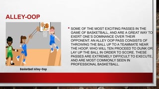 ALLEY-OOP
• SOME OF THE MOST EXCITING PASSES IN THE
GAME OF BASKETBALL, AND ARE A GREAT WAY TO
EXERT ONE’S DOMINANCE OVER THEIR
OPPONENT. AN ALLEY OOP PASS CONSISTS OF
THROWING THE BALL UP TO A TEAMMATE NEAR
THE HOOP, WHO WILL TEN PROCEED TO DUNK OR
LAY UP THE BALL IN ORDER TO SCORE. THESE
PASSES ARE EXTREMELY DIFFICULT TO EXECUTE,
AND ARE MOST COMMONLY SEEN IN
PROFESSIONAL BASKETBALL.
 