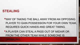 STEALING
•WAY OF TAKING THE BALL AWAY FROM AN OPPOSING
PLAYER TO GAIN POSSESSION FOR YOUR OWN TEAM,
REQUIRES QUICK HANDS AND GREAT TIMING.
•A PLAYER CAN STEAL A PASS OUT OF MIDAIR OR
FROM THE OTHER TEAM WHILE SOMEONE IS
DRIBBLING.
 