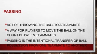 PASSING
•ACT OF THROWING THE BALL TO A TEAMMATE
•A WAY FOR PLAYERS TO MOVE THE BALL ON THE
COURT BETWEEN TEAMMATES
•PASSING IS THE INTENTIONAL TRANSFER OF BALL
POSSESSION FROM ONE TEAMMATE TO ANOTHER
 