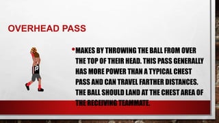 OVERHEAD PASS
•MAKES BY THROWING THE BALL FROM OVER
THE TOP OF THEIR HEAD. THIS PASS GENERALLY
HAS MORE POWER THAN A TYPICAL CHEST
PASS AND CAN TRAVEL FARTHER DISTANCES.
THE BALL SHOULD LAND AT THE CHEST AREA OF
THE RECEIVING TEAMMATE.
 