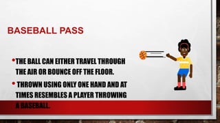 BASEBALL PASS
•THE BALL CAN EITHER TRAVEL THROUGH
THE AIR OR BOUNCE OFF THE FLOOR.
•THROWN USING ONLY ONE HAND AND AT
TIMES RESEMBLES A PLAYER THROWING
A BASEBALL.
 