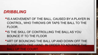 DRIBBLING
•IS A MOVEMENT OF THE BALL, CAUSED BY A PLAYER IN
CONTROL, WHO THROWS OR TAPS THE BALL TO THE
FLOOR.
•IS THE SKILL OF CONTROLLING THE BALL AS YOU
BOUNCE IT TO THE FLOOR
•ART OF BOUNCING THE BALL UP AND DOWN OFF THE
FLOOR WITH ONE HAND, IN ORDER TO ADVANCE THE
BALL UP THE COURT.
 