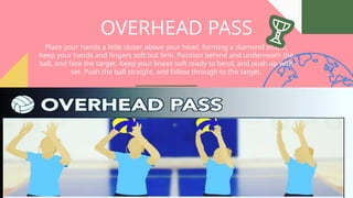 OVERHEAD PASS
Place your hands a little closer above your head, forming a diamond shape.
Keep your hands and fingers soft but firm. Position behind and underneath the
ball, and face the target. Keep your knees soft ready to bend, and push up with
set. Push the ball straight, and follow through to the target.
 