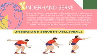 UNDERHAND SERVE
Position your feet in an up-and-back stride position with the weight on the
back right foot. Hold the ball with one hand in front of your body just below
your waist. Shoulders and upper body should be slightly leaning forward.
Swing your arm backward then forward in a pendulum manner. Weight is
then transferred to the front foot as the arm swing to hit the ball. Hit the
ball with the flat part of your fits and palm. Make a-follow-through.
 