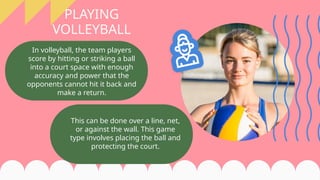 In volleyball, the team players
score by hitting or striking a ball
into a court space with enough
accuracy and power that the
opponents cannot hit it back and
make a return.
PLAYING
VOLLEYBALL
This can be done over a line, net,
or against the wall. This game
type involves placing the ball and
protecting the court.
 