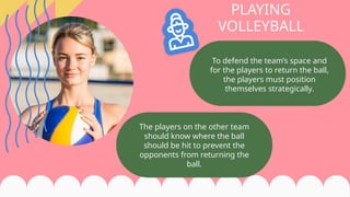 To defend the team’s space and
for the players to return the ball,
the players must position
themselves strategically.
PLAYING
VOLLEYBALL
The players on the other team
should know where the ball
should be hit to prevent the
opponents from returning the
ball.
 