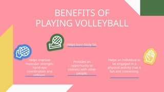 BENEFITS OF
PLAYING VOLLEYBALL
Helps improve
muscular strength,
hand-eye
coordination and
reflexes.
Helps burn body fat.
Helps an individual to
be engaged in a
physical activity that is
fun and interesting.
Provides an
opportunity to
connect with other
people.
 