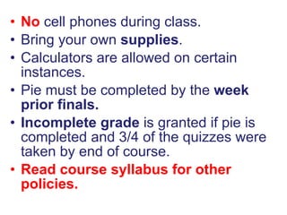 No  cell phones during class. Bring your own  supplies . Calculators are allowed on certain instances. Pie must be completed by the  week prior finals. Incomplete grade  is granted if pie is completed and 3/4 of the quizzes were taken by end of course. Read course syllabus for other policies. 