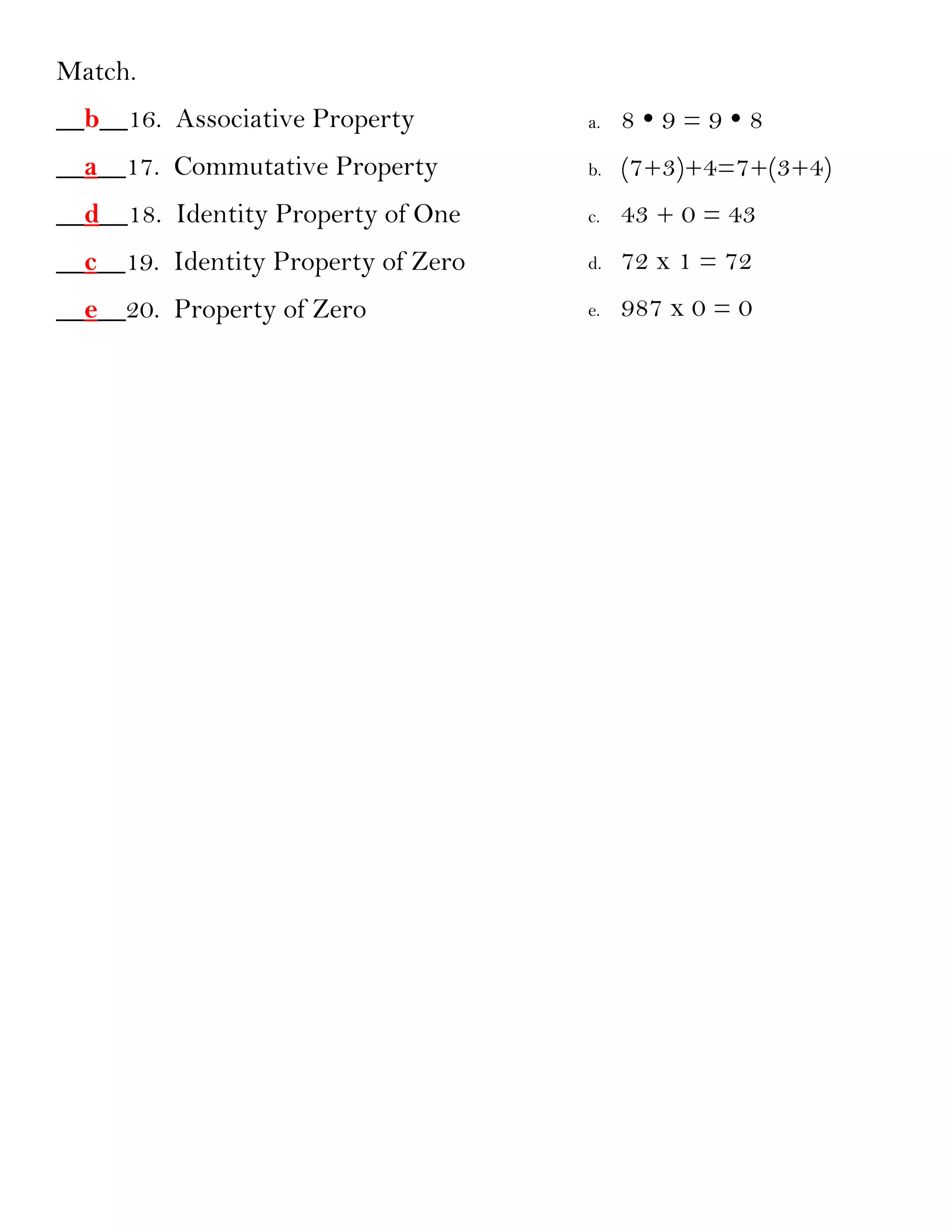 Match.
__b__16. Associative Property        a.   89=98
__a__17. Commutative Property        b.   (7+3)+4=7+(3+4)
__d__18. Identity Property of One    c.   43 + 0 = 43
__c__19. Identity Property of Zero   d.   72 x 1 = 72
__e__20. Property of Zero            e.   987 x 0 = 0
 