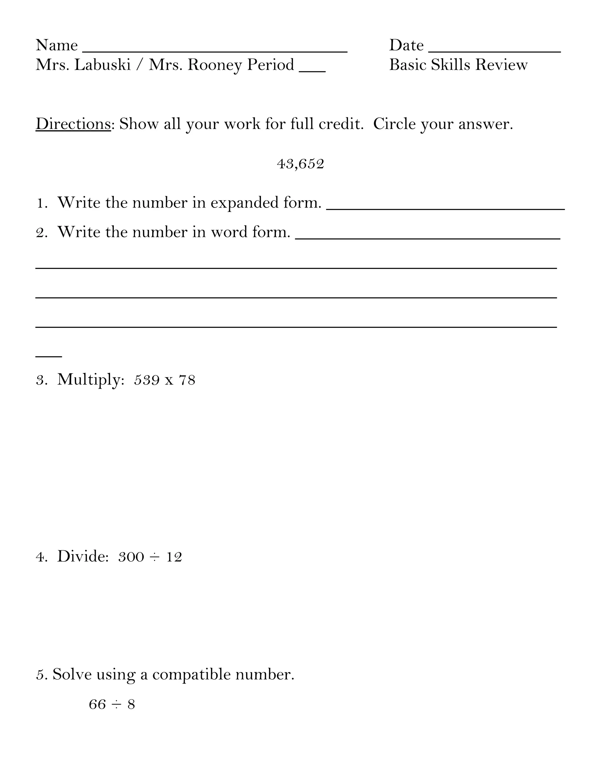 Name ______________________________              Date _______________
Mrs. Labuski / Mrs. Rooney Period ___            Basic Skills Review


Directions: Show all your work for full credit. Circle your answer.

                                 43,652

1. Write the number in expanded form. ___________________________
2. Write the number in word form. ______________________________
___________________________________________________________
___________________________________________________________
___________________________________________________________
___
3. Multiply: 539 x 78




4. Divide: 300 ÷ 12




5. Solve using a compatible number.
       66 ÷ 8
 