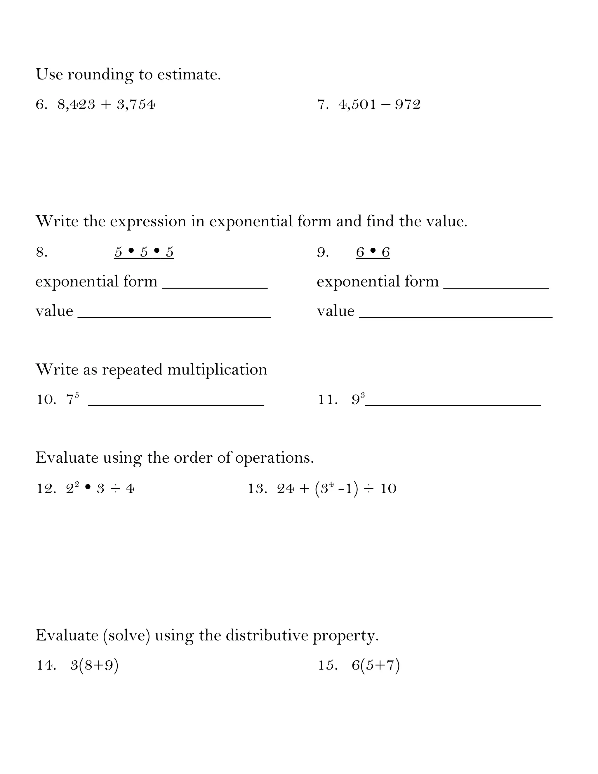 Use rounding to estimate.
6. 8,423 + 3,754                          7. 4,501 – 972




Write the expression in exponential form and find the value.
8.         555                          9.   66
exponential form ____________             exponential form ____________
value ______________________              value ______________________


Write as repeated multiplication
10. 75 ____________________               11. 93____________________


Evaluate using the order of operations.
12. 22  3 ÷ 4                13. 24 + (34 -1) ÷ 10




Evaluate (solve) using the distributive property.
14. 3(8+9)                                15. 6(5+7)
 
