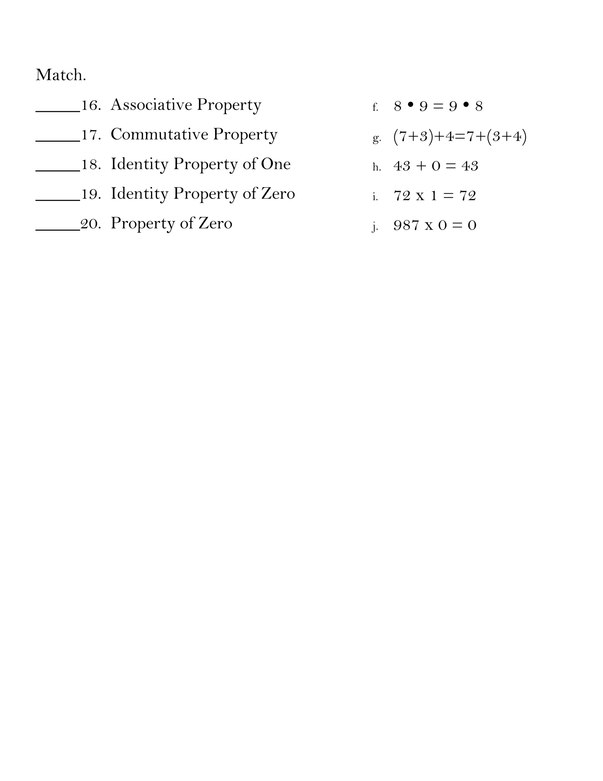 Match.
_____16. Associative Property        f.   89=98
_____17. Commutative Property        g.   (7+3)+4=7+(3+4)
_____18. Identity Property of One    h.   43 + 0 = 43
_____19. Identity Property of Zero   i.   72 x 1 = 72
_____20. Property of Zero            j.   987 x 0 = 0
 
