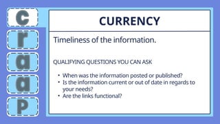 Timeliness of the information.
CURRENCY
QUALIFYING QUESTIONS YOU CAN ASK
• When was the information posted or published?
• Is the information current or out of date in regards to
your needs?
• Are the links functional?
 