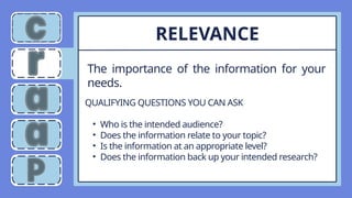 The importance of the information for your
needs.
RELEVANCE
QUALIFYING QUESTIONS YOU CAN ASK
• Who is the intended audience?
• Does the information relate to your topic?
• Is the information at an appropriate level?
• Does the information back up your intended research?
 