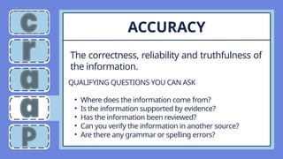 The correctness, reliability and truthfulness of
the information.
ACCURACY
QUALIFYING QUESTIONS YOU CAN ASK
• Where does the information come from?
• Is the information supported by evidence?
• Has the information been reviewed?
• Can you verify the information in another source?
• Are there any grammar or spelling errors?
 