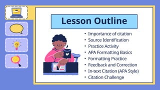 • Importance of citation
• Source Identification
• Practice Activity
• APA Formatting Basics
• Formatting Practice
• Feedback and Correction
• In-text Citation (APA Style)
• Citation Challenge
Lesson Outline
 