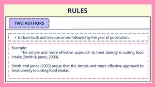 RULES
TWO AUTHORS
• Include both authors surnames followed by the year of publication.
Example:
The simple and more effective approach to treat obesity is cutting food
intake (Smith & Jones, 2003).
Smith and Jones (2003) argue that the simple and more effective approach to
treat obesity is cutting food intake.
 