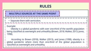 RULES
MULTIPLE SOURCES AT THE SAME POINT
• Separate them with semicolon.
Example:
Obesity is a global pandemic with over one-third of the world’s population
being classified as overweight and unhealthy (Brown, 2018; Walker, 2013; Jones,
1998).
According to Brown (2018), Walker (2013), and Jones (1998), obesity is a
global pandemic where more than one-third of the global population is
classified as overweight and unhealthy.
 