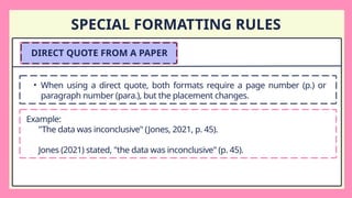 SPECIAL FORMATTING RULES
DIRECT QUOTE FROM A PAPER
• When using a direct quote, both formats require a page number (p.) or
paragraph number (para.), but the placement changes.
Example:
"The data was inconclusive" (Jones, 2021, p. 45).
Jones (2021) stated, "the data was inconclusive" (p. 45).
 