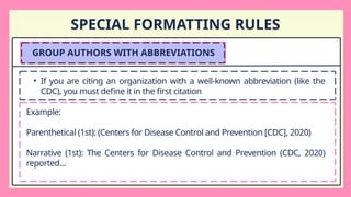 SPECIAL FORMATTING RULES
GROUP AUTHORS WITH ABBREVIATIONS
• If you are citing an organization with a well-known abbreviation (like the
CDC), you must define it in the first citation
Example:
Parenthetical (1st): (Centers for Disease Control and Prevention [CDC], 2020)
Narrative (1st): The Centers for Disease Control and Prevention (CDC, 2020)
reported...
 