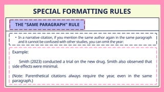 SPECIAL FORMATTING RULES
THE "SAME PARAGRAPH" RULE
• In a narrative citation, if you mention the same author again in the same paragraph
and it cannot be confused with other studies, you can omit the year:
Example:
Smith (2023) conducted a trial on the new drug. Smith also observed that
side effects were minimal.
(Note: Parenthetical citations always require the year, even in the same
paragraph.)
 