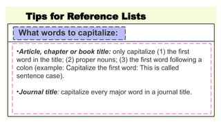 Tips for Reference Lists
What words to capitalize:
•Article, chapter or book title: only capitalize (1) the first
word in the title; (2) proper nouns; (3) the first word following a
colon (example: Capitalize the first word: This is called
sentence case).
•Journal title: capitalize every major word in a journal title.
 