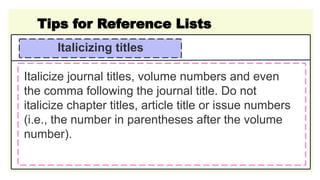 Tips for Reference Lists
Italicizing titles
Italicize journal titles, volume numbers and even
the comma following the journal title. Do not
italicize chapter titles, article title or issue numbers
(i.e., the number in parentheses after the volume
number).
 