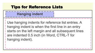 Tips for Reference Lists
Hanging indent
Use hanging indents for reference list entries. A
hanging indent is when the first line in an entry
starts on the left margin and all subsequent lines
are indented 0.5 inch (in Word, CTRL-T for
hanging indent).
 