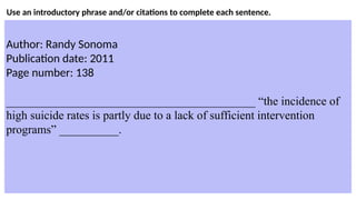 Use an introductory phrase and/or citations to complete each sentence.
Author: Randy Sonoma
Publication date: 2011
Page number: 138
__________________________________________ “the incidence of
high suicide rates is partly due to a lack of sufficient intervention
programs” __________.
 