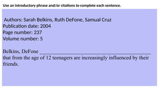 Use an introductory phrase and/or citations to complete each sentence.
Authors: Sarah Belkins, Ruth DeFone, Samual Cruz
Publication date: 2004
Page number: 237
Volume number: 5
Belkins, DeFone __________________________________________
that from the age of 12 teenagers are increasingly influenced by their
friends.
 