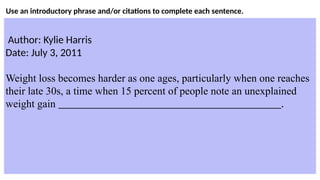 Use an introductory phrase and/or citations to complete each sentence.
Author: Kylie Harris
Date: July 3, 2011
Weight loss becomes harder as one ages, particularly when one reaches
their late 30s, a time when 15 percent of people note an unexplained
weight gain __________________________________________.
 