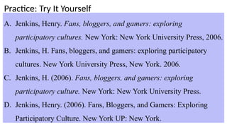 Practice: Try It Yourself
A. Jenkins, Henry. Fans, bloggers, and gamers: exploring
participatory cultures. New York: New York University Press, 2006.
B. Jenkins, H. Fans, bloggers, and gamers: exploring participatory
cultures. New York University Press, New York. 2006.
C. Jenkins, H. (2006). Fans, bloggers, and gamers: exploring
participatory culture. New York: New York University Press.
D. Jenkins, Henry. (2006). Fans, Bloggers, and Gamers: Exploring
Participatory Culture. New York UP: New York.
 