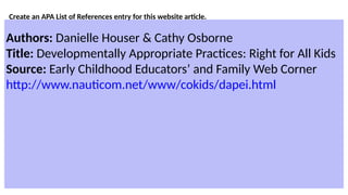 Create an APA List of References entry for this website article.
Authors: Danielle Houser & Cathy Osborne
Title: Developmentally Appropriate Practices: Right for All Kids
Source: Early Childhood Educators’ and Family Web Corner
http://www.nauticom.net/www/cokids/dapei.html
 