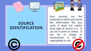 SOURCE
IDENTIFICATION
Your sources are the
materials in which you found
the information the you
used. It does not matter
what type of source it is. It
can be in print or online. It
can be in image or
conversation it can be
copyrighted or not.
 