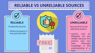 RELIABLE VS UNRELIABLE SOURCES
UNRELIABLE
Sources that can be
altered by anyone.
• sources, such as
Wikipedia, are not
reliable because the
authors may not
have thorough
knowledge or full
understanding of a
topic.
RELIABLE
Trustworthy Sources
• Written by experts in
that particular field
 