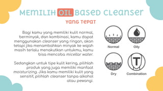 Yang tepat
MEmilih oil based cleanser
Bagi kamu yang memiliki kulit normal,
berminyak, dan kombinasi, kamu dapat
menggunakan cleanser yang ringan, akan
tetapi jika menambahkan minyak ke wajah
masih terlalu menakutkan untukmu, kamu
bisa mencoba micellar water.
Sedangkan untuk tipe kulit kering, pilihlah
produk yang juga memiliki manfaat
moisturizing. Jika kamu memiliki kulit yang
sensitif, pilihlah cleanser tanpa alkohol
atau pewangi.
 