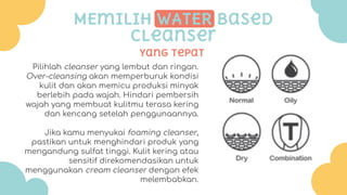 Yang tepat
MEmilih WATER based
cleanser
Pilihlah cleanser yang lembut dan ringan.
Over-cleansing akan memperburuk kondisi
kulit dan akan memicu produksi minyak
berlebih pada wajah. Hindari pembersih
wajah yang membuat kulitmu terasa kering
dan kencang setelah penggunaannya.
Jika kamu menyukai foaming cleanser,
pastikan untuk menghindari produk yang
mengandung sulfat tinggi. Kulit kering atau
sensitif direkomendasikan untuk
menggunakan cream cleanser dengan efek
melembabkan.
 