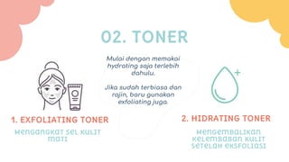 1. ExFOLIATING TONER
02. TONER
2. HIDRATING TONER
Mengangkat sel kulit
mati
Mengembalikan
kelembaban kulit
setelah eksfoliasi
Mulai dengan memakai
hydrating saja terlebih
dahulu.
Jika sudah terbiasa dan
rajin, baru gunakan
exfoliating juga.
 