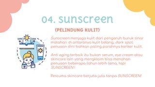 Sunscreen menjaga kulit dari pengaruh buruk sinar
matahari di antaranya kulit belang, dark spot,
penuaan dini bahkan paling parahnya kanker kulit.
Anti aging terbaik itu bukan serum, eye cream atau
skincare lain yang mengklaim bisa menahan
penuaan beberapa tahun lebih lama, tapi
SUNSCREEN !
Percuma skincare berjuta-juta tanpa SUNSCREEN!
(PELINDUNG KULIT)
04. sunscreen
 
