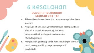 6 kesalahan
Dalam melakukan
skincare (4 - 6)
4. Tidak rutin melakukan basic skin care dan mengabaikan basic
skin care
5. Negative Self Talk, tidak yakin kemampuan healing kulit dan
efektivitas produk. Overthinking dan panik
menghadapi kulit sehingga stres dan memicu
Munculnya jerawat
6. Mengabaikan gaya hidup sehat. Kulit adalah organ terbesar
tubuh, maka gaya hidup sangat mempegaruhi
Kondisi kulit
 