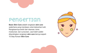 Pengertian
Basic Skin Care adalah rangkaian skin care
sederhana yang mendasar untuk kebutuhan kulit.
Rangkaiannya terdiri dari cleanser, toner,
moisturizer, dan sunscreen. Jauh lebih sedikit
dibandingkan rangkaian skin care lainnya seperti
10 Step Korean Skin Care
 