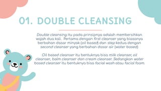 Double cleansing itu pada prinsipnya adalah membersihkan
wajah dua kali. Pertama dengan ﬁrst cleanser yang biasanya
berbahan dasar minyak (oil based) dan step kedua dengan
second cleanser yang berbahan dasar air (water based).
Oil based cleanser itu bentuknya bisa milk cleanser, oil
cleanser, balm cleanser dan cream cleanser. Sedangkan water
based cleanser itu bentuknya bisa facial wash atau facial foam.
01. DOUBLE CLEANSING
 