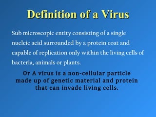 Definition of a VirusDefinition of a Virus
Sub microscopic entity consisting of a single
nucleic acid surrounded by a protein coat and
capable of replication only within the living cells of
bacteria, animals or plants.
Or A virus is a non-cellular particle
made up of genetic material and protein
that can invade living cells.
 