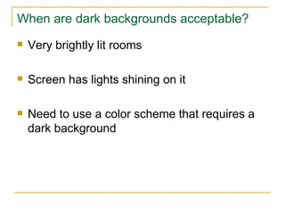 When are dark backgrounds acceptable? Very brightly lit rooms Screen has lights shining on it Need to use a color scheme that requires a dark background 